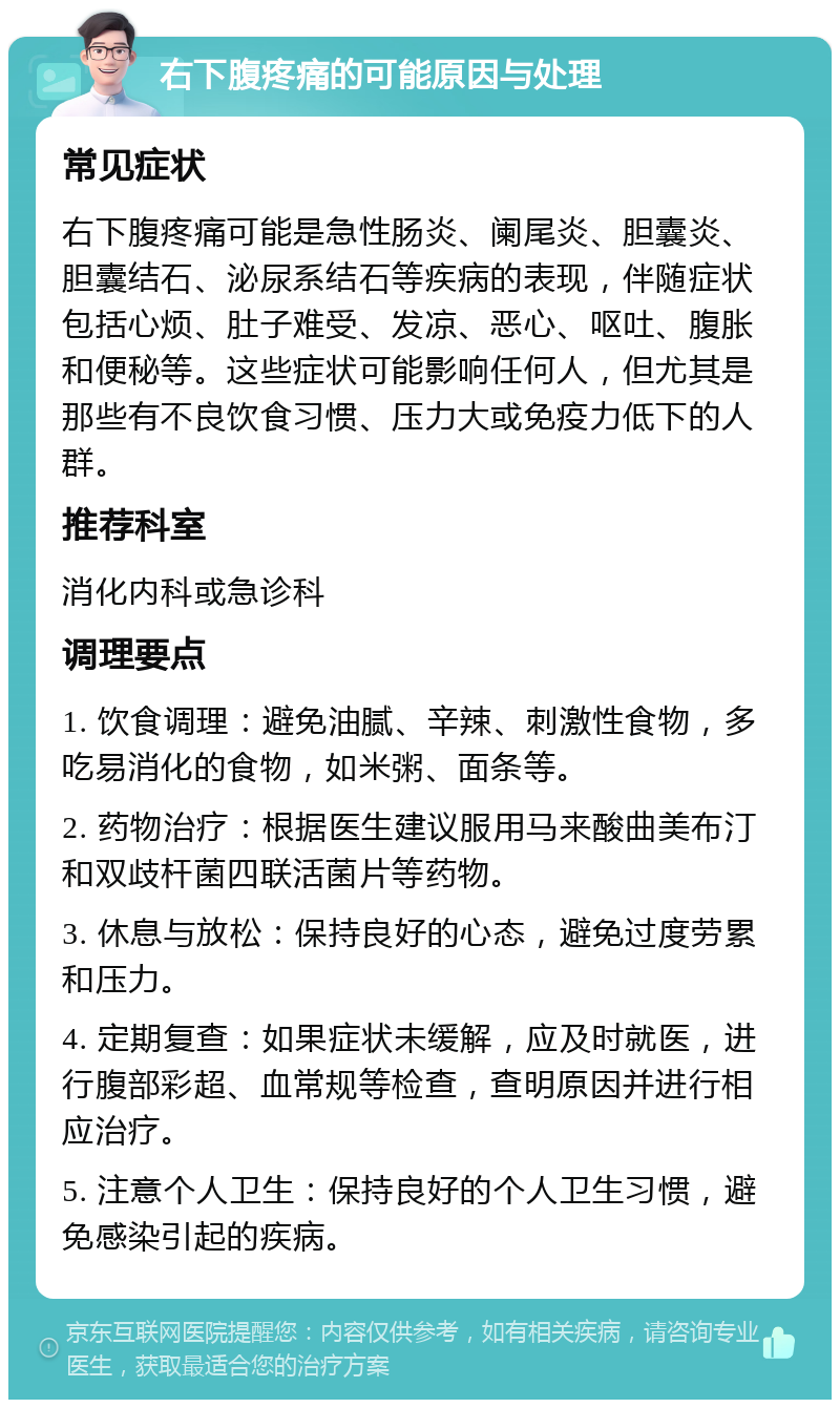 右下腹疼痛的可能原因与处理 常见症状 右下腹疼痛可能是急性肠炎、阑尾炎、胆囊炎、胆囊结石、泌尿系结石等疾病的表现，伴随症状包括心烦、肚子难受、发凉、恶心、呕吐、腹胀和便秘等。这些症状可能影响任何人，但尤其是那些有不良饮食习惯、压力大或免疫力低下的人群。 推荐科室 消化内科或急诊科 调理要点 1. 饮食调理：避免油腻、辛辣、刺激性食物，多吃易消化的食物，如米粥、面条等。 2. 药物治疗：根据医生建议服用马来酸曲美布汀和双歧杆菌四联活菌片等药物。 3. 休息与放松：保持良好的心态，避免过度劳累和压力。 4. 定期复查：如果症状未缓解，应及时就医，进行腹部彩超、血常规等检查，查明原因并进行相应治疗。 5. 注意个人卫生：保持良好的个人卫生习惯，避免感染引起的疾病。