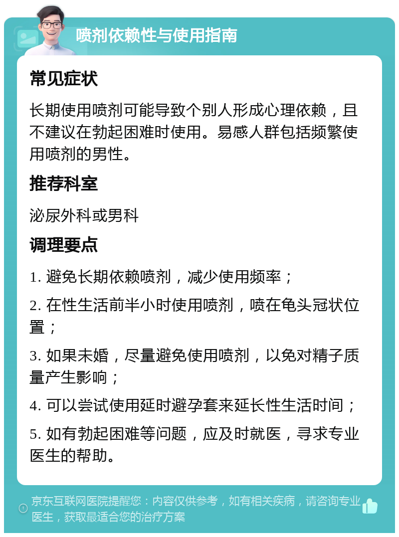 喷剂依赖性与使用指南 常见症状 长期使用喷剂可能导致个别人形成心理依赖，且不建议在勃起困难时使用。易感人群包括频繁使用喷剂的男性。 推荐科室 泌尿外科或男科 调理要点 1. 避免长期依赖喷剂，减少使用频率； 2. 在性生活前半小时使用喷剂，喷在龟头冠状位置； 3. 如果未婚，尽量避免使用喷剂，以免对精子质量产生影响； 4. 可以尝试使用延时避孕套来延长性生活时间； 5. 如有勃起困难等问题，应及时就医，寻求专业医生的帮助。