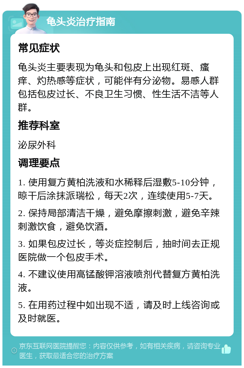 龟头炎治疗指南 常见症状 龟头炎主要表现为龟头和包皮上出现红斑、瘙痒、灼热感等症状，可能伴有分泌物。易感人群包括包皮过长、不良卫生习惯、性生活不洁等人群。 推荐科室 泌尿外科 调理要点 1. 使用复方黄柏洗液和水稀释后湿敷5-10分钟，晾干后涂抹派瑞松，每天2次，连续使用5-7天。 2. 保持局部清洁干燥，避免摩擦刺激，避免辛辣刺激饮食，避免饮酒。 3. 如果包皮过长，等炎症控制后，抽时间去正规医院做一个包皮手术。 4. 不建议使用高锰酸钾溶液喷剂代替复方黄柏洗液。 5. 在用药过程中如出现不适，请及时上线咨询或及时就医。