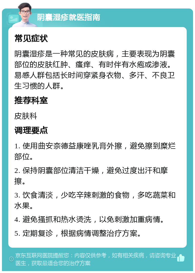 阴囊湿疹就医指南 常见症状 阴囊湿疹是一种常见的皮肤病，主要表现为阴囊部位的皮肤红肿、瘙痒、有时伴有水疱或渗液。易感人群包括长时间穿紧身衣物、多汗、不良卫生习惯的人群。 推荐科室 皮肤科 调理要点 1. 使用曲安奈德益康唑乳膏外擦，避免擦到糜烂部位。 2. 保持阴囊部位清洁干燥，避免过度出汗和摩擦。 3. 饮食清淡，少吃辛辣刺激的食物，多吃蔬菜和水果。 4. 避免搔抓和热水烫洗，以免刺激加重病情。 5. 定期复诊，根据病情调整治疗方案。