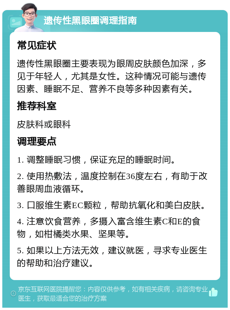 遗传性黑眼圈调理指南 常见症状 遗传性黑眼圈主要表现为眼周皮肤颜色加深，多见于年轻人，尤其是女性。这种情况可能与遗传因素、睡眠不足、营养不良等多种因素有关。 推荐科室 皮肤科或眼科 调理要点 1. 调整睡眠习惯，保证充足的睡眠时间。 2. 使用热敷法，温度控制在36度左右，有助于改善眼周血液循环。 3. 口服维生素EC颗粒，帮助抗氧化和美白皮肤。 4. 注意饮食营养，多摄入富含维生素C和E的食物，如柑橘类水果、坚果等。 5. 如果以上方法无效，建议就医，寻求专业医生的帮助和治疗建议。