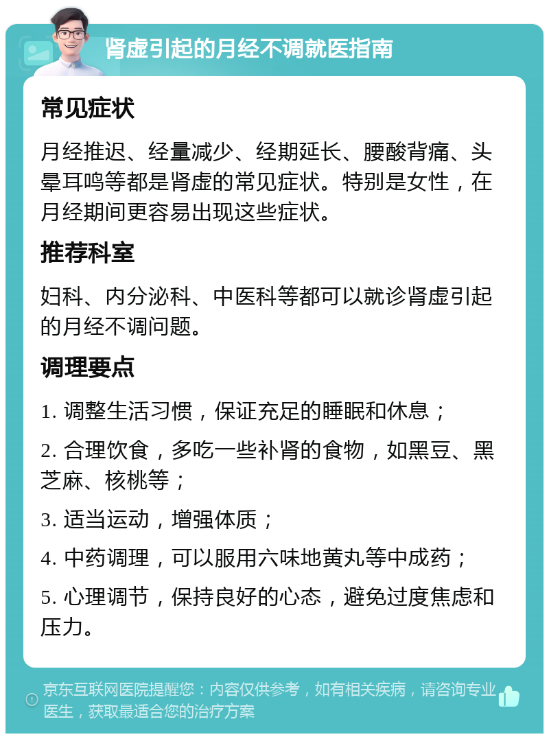 肾虚引起的月经不调就医指南 常见症状 月经推迟、经量减少、经期延长、腰酸背痛、头晕耳鸣等都是肾虚的常见症状。特别是女性，在月经期间更容易出现这些症状。 推荐科室 妇科、内分泌科、中医科等都可以就诊肾虚引起的月经不调问题。 调理要点 1. 调整生活习惯，保证充足的睡眠和休息； 2. 合理饮食，多吃一些补肾的食物，如黑豆、黑芝麻、核桃等； 3. 适当运动，增强体质； 4. 中药调理，可以服用六味地黄丸等中成药； 5. 心理调节，保持良好的心态，避免过度焦虑和压力。