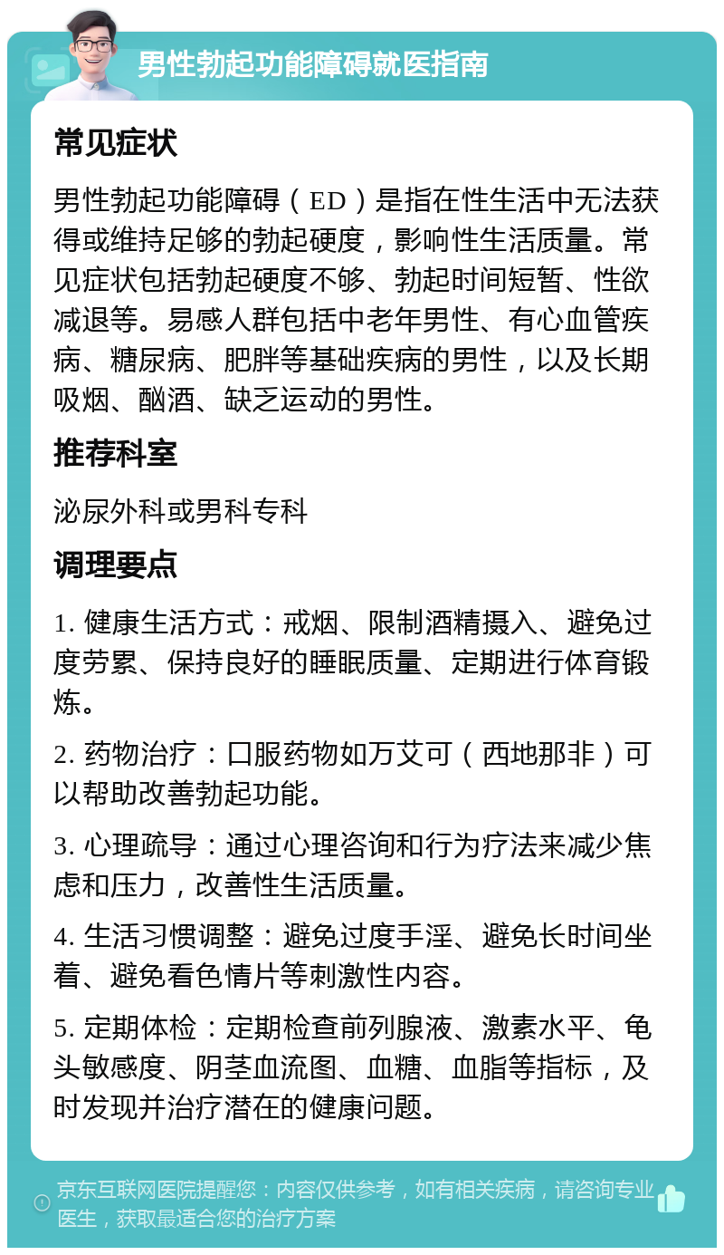 男性勃起功能障碍就医指南 常见症状 男性勃起功能障碍（ED）是指在性生活中无法获得或维持足够的勃起硬度，影响性生活质量。常见症状包括勃起硬度不够、勃起时间短暂、性欲减退等。易感人群包括中老年男性、有心血管疾病、糖尿病、肥胖等基础疾病的男性，以及长期吸烟、酗酒、缺乏运动的男性。 推荐科室 泌尿外科或男科专科 调理要点 1. 健康生活方式：戒烟、限制酒精摄入、避免过度劳累、保持良好的睡眠质量、定期进行体育锻炼。 2. 药物治疗：口服药物如万艾可（西地那非）可以帮助改善勃起功能。 3. 心理疏导：通过心理咨询和行为疗法来减少焦虑和压力，改善性生活质量。 4. 生活习惯调整：避免过度手淫、避免长时间坐着、避免看色情片等刺激性内容。 5. 定期体检：定期检查前列腺液、激素水平、龟头敏感度、阴茎血流图、血糖、血脂等指标，及时发现并治疗潜在的健康问题。