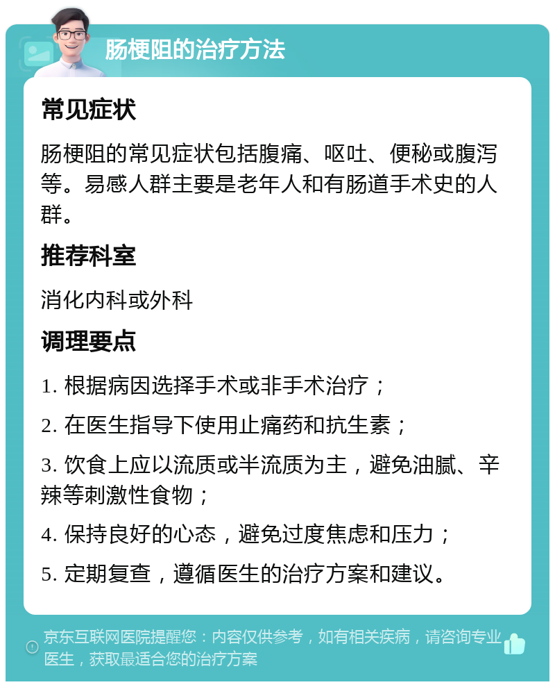 肠梗阻的治疗方法 常见症状 肠梗阻的常见症状包括腹痛、呕吐、便秘或腹泻等。易感人群主要是老年人和有肠道手术史的人群。 推荐科室 消化内科或外科 调理要点 1. 根据病因选择手术或非手术治疗； 2. 在医生指导下使用止痛药和抗生素； 3. 饮食上应以流质或半流质为主，避免油腻、辛辣等刺激性食物； 4. 保持良好的心态，避免过度焦虑和压力； 5. 定期复查，遵循医生的治疗方案和建议。