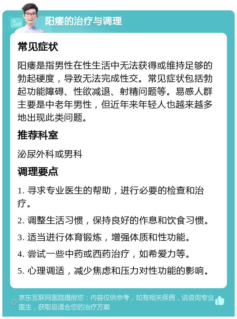 阳痿的治疗与调理 常见症状 阳痿是指男性在性生活中无法获得或维持足够的勃起硬度，导致无法完成性交。常见症状包括勃起功能障碍、性欲减退、射精问题等。易感人群主要是中老年男性，但近年来年轻人也越来越多地出现此类问题。 推荐科室 泌尿外科或男科 调理要点 1. 寻求专业医生的帮助，进行必要的检查和治疗。 2. 调整生活习惯，保持良好的作息和饮食习惯。 3. 适当进行体育锻炼，增强体质和性功能。 4. 尝试一些中药或西药治疗，如希爱力等。 5. 心理调适，减少焦虑和压力对性功能的影响。