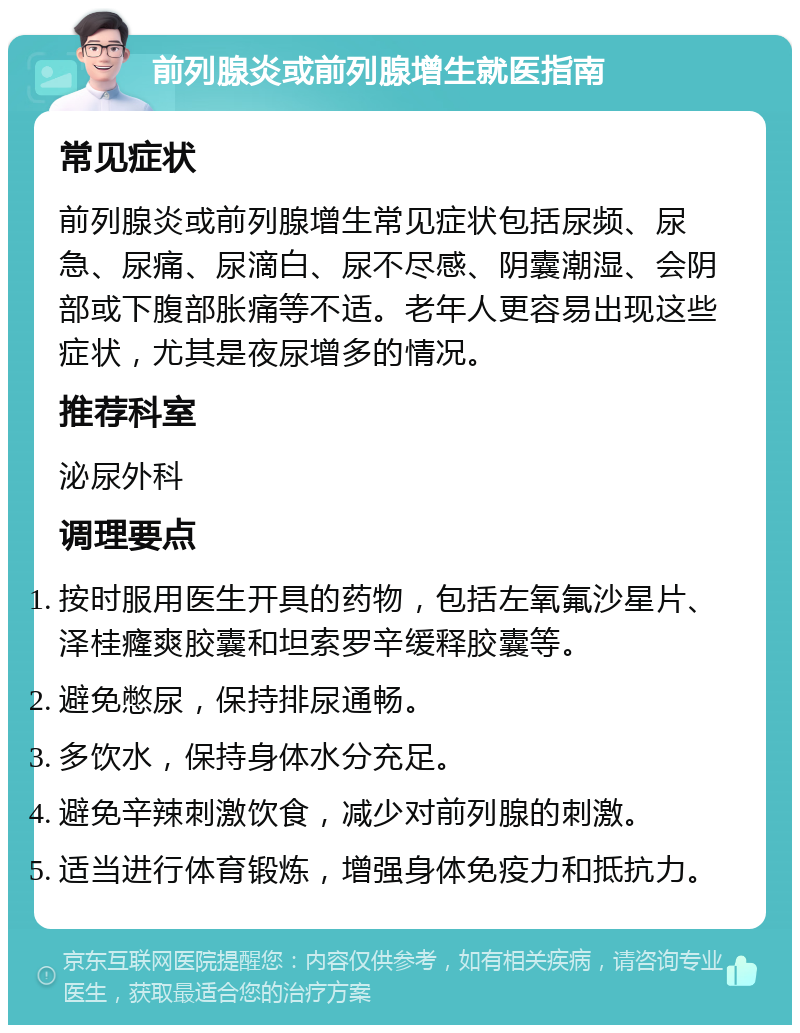 前列腺炎或前列腺增生就医指南 常见症状 前列腺炎或前列腺增生常见症状包括尿频、尿急、尿痛、尿滴白、尿不尽感、阴囊潮湿、会阴部或下腹部胀痛等不适。老年人更容易出现这些症状，尤其是夜尿增多的情况。 推荐科室 泌尿外科 调理要点 按时服用医生开具的药物，包括左氧氟沙星片、泽桂癃爽胶囊和坦索罗辛缓释胶囊等。 避免憋尿，保持排尿通畅。 多饮水，保持身体水分充足。 避免辛辣刺激饮食，减少对前列腺的刺激。 适当进行体育锻炼，增强身体免疫力和抵抗力。