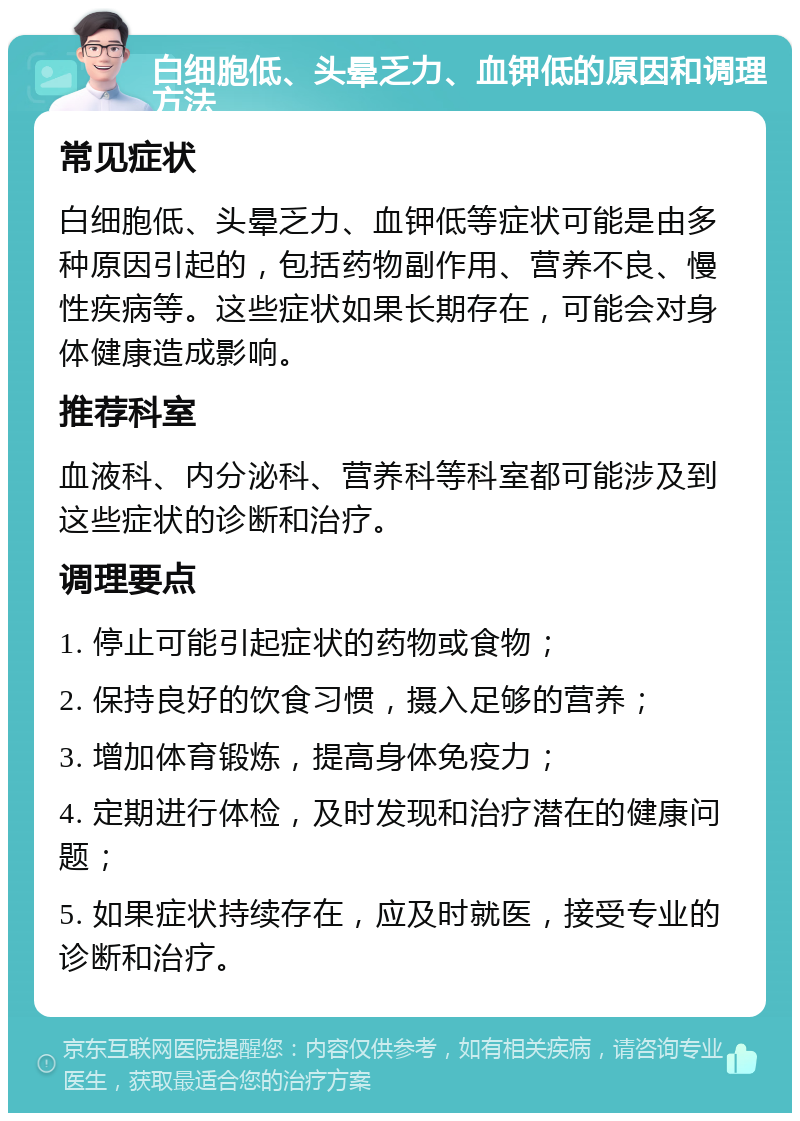 白细胞低、头晕乏力、血钾低的原因和调理方法 常见症状 白细胞低、头晕乏力、血钾低等症状可能是由多种原因引起的，包括药物副作用、营养不良、慢性疾病等。这些症状如果长期存在，可能会对身体健康造成影响。 推荐科室 血液科、内分泌科、营养科等科室都可能涉及到这些症状的诊断和治疗。 调理要点 1. 停止可能引起症状的药物或食物； 2. 保持良好的饮食习惯，摄入足够的营养； 3. 增加体育锻炼，提高身体免疫力； 4. 定期进行体检，及时发现和治疗潜在的健康问题； 5. 如果症状持续存在，应及时就医，接受专业的诊断和治疗。