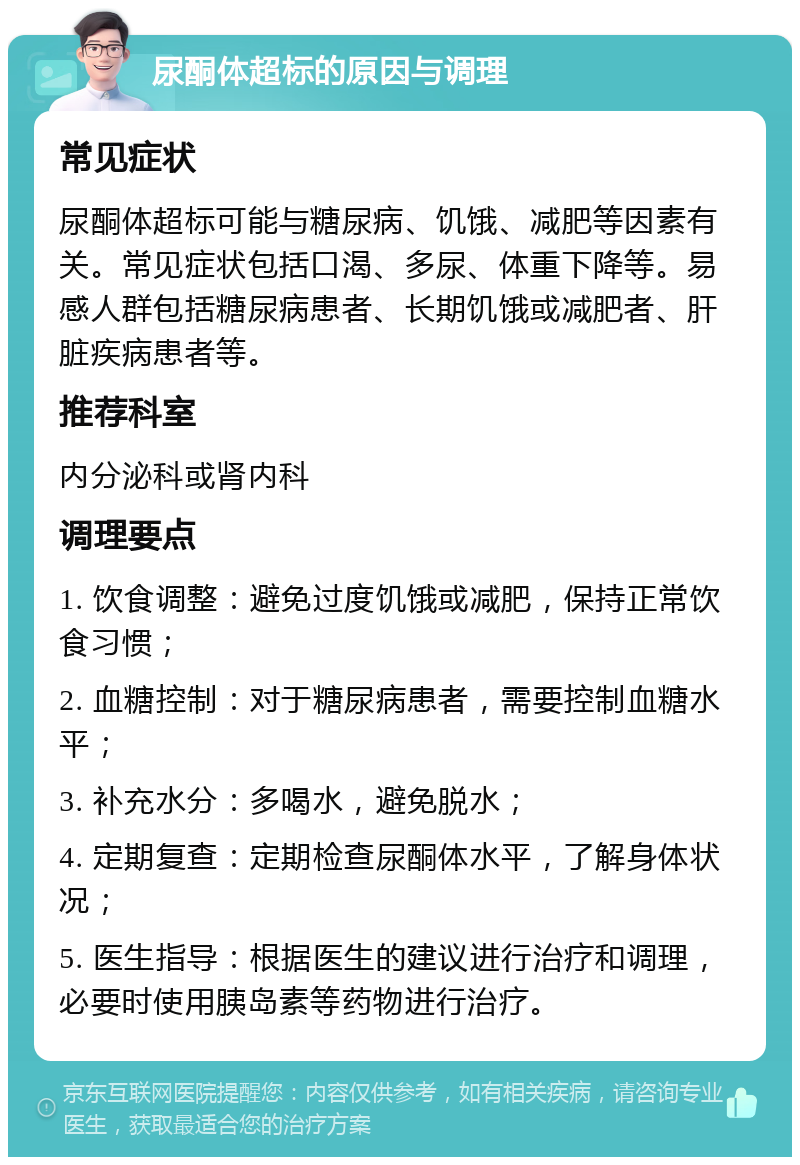 尿酮体超标的原因与调理 常见症状 尿酮体超标可能与糖尿病、饥饿、减肥等因素有关。常见症状包括口渴、多尿、体重下降等。易感人群包括糖尿病患者、长期饥饿或减肥者、肝脏疾病患者等。 推荐科室 内分泌科或肾内科 调理要点 1. 饮食调整：避免过度饥饿或减肥，保持正常饮食习惯； 2. 血糖控制：对于糖尿病患者，需要控制血糖水平； 3. 补充水分：多喝水，避免脱水； 4. 定期复查：定期检查尿酮体水平，了解身体状况； 5. 医生指导：根据医生的建议进行治疗和调理，必要时使用胰岛素等药物进行治疗。