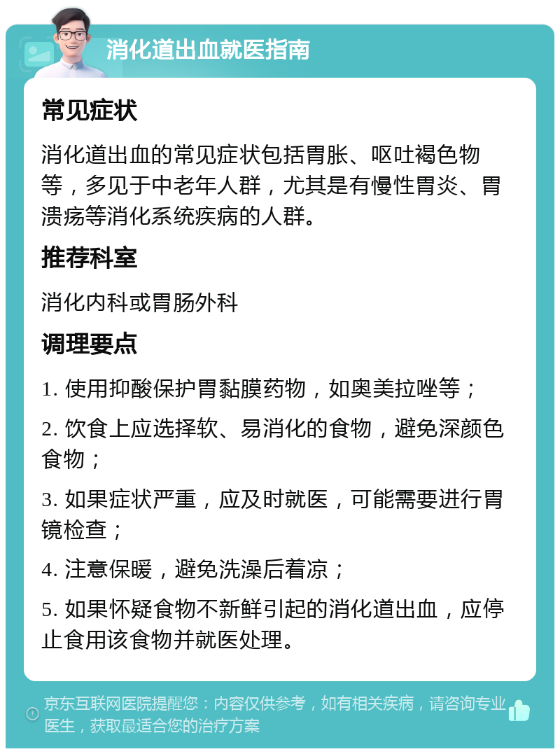 消化道出血就医指南 常见症状 消化道出血的常见症状包括胃胀、呕吐褐色物等，多见于中老年人群，尤其是有慢性胃炎、胃溃疡等消化系统疾病的人群。 推荐科室 消化内科或胃肠外科 调理要点 1. 使用抑酸保护胃黏膜药物，如奥美拉唑等； 2. 饮食上应选择软、易消化的食物，避免深颜色食物； 3. 如果症状严重，应及时就医，可能需要进行胃镜检查； 4. 注意保暖，避免洗澡后着凉； 5. 如果怀疑食物不新鲜引起的消化道出血，应停止食用该食物并就医处理。