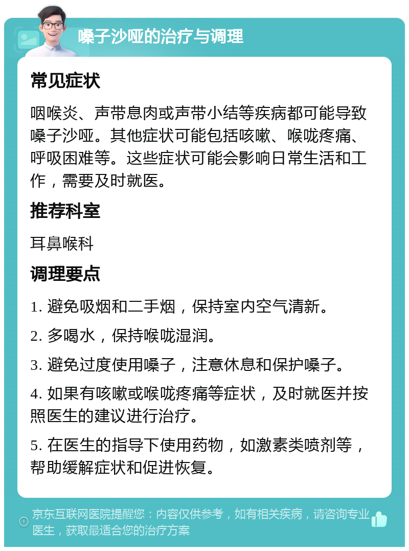 嗓子沙哑的治疗与调理 常见症状 咽喉炎、声带息肉或声带小结等疾病都可能导致嗓子沙哑。其他症状可能包括咳嗽、喉咙疼痛、呼吸困难等。这些症状可能会影响日常生活和工作，需要及时就医。 推荐科室 耳鼻喉科 调理要点 1. 避免吸烟和二手烟，保持室内空气清新。 2. 多喝水，保持喉咙湿润。 3. 避免过度使用嗓子，注意休息和保护嗓子。 4. 如果有咳嗽或喉咙疼痛等症状，及时就医并按照医生的建议进行治疗。 5. 在医生的指导下使用药物，如激素类喷剂等，帮助缓解症状和促进恢复。