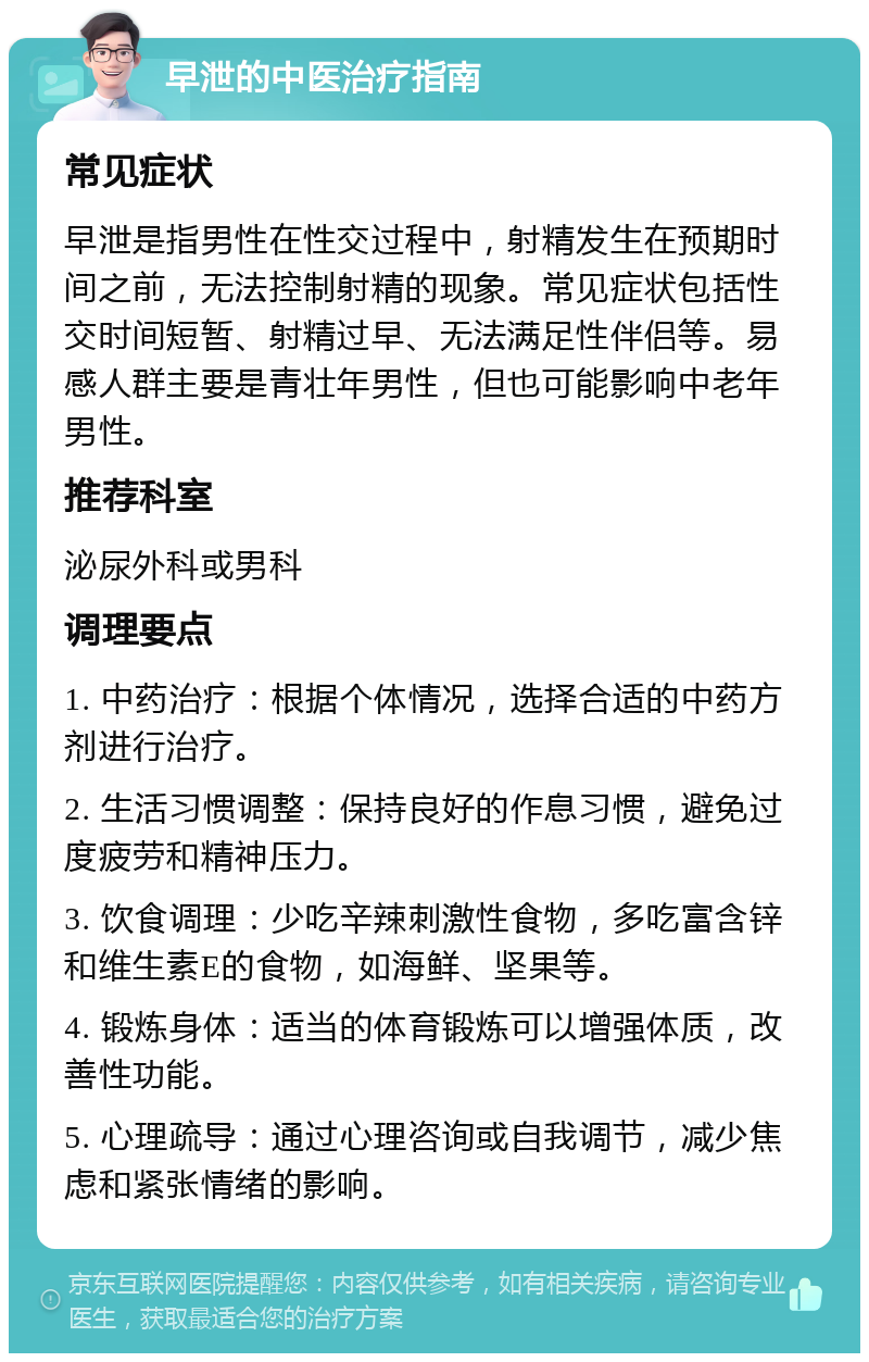 早泄的中医治疗指南 常见症状 早泄是指男性在性交过程中，射精发生在预期时间之前，无法控制射精的现象。常见症状包括性交时间短暂、射精过早、无法满足性伴侣等。易感人群主要是青壮年男性，但也可能影响中老年男性。 推荐科室 泌尿外科或男科 调理要点 1. 中药治疗：根据个体情况，选择合适的中药方剂进行治疗。 2. 生活习惯调整：保持良好的作息习惯，避免过度疲劳和精神压力。 3. 饮食调理：少吃辛辣刺激性食物，多吃富含锌和维生素E的食物，如海鲜、坚果等。 4. 锻炼身体：适当的体育锻炼可以增强体质，改善性功能。 5. 心理疏导：通过心理咨询或自我调节，减少焦虑和紧张情绪的影响。