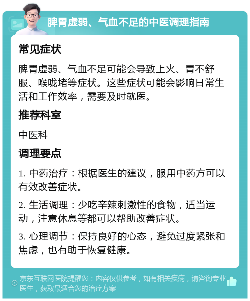 脾胃虚弱、气血不足的中医调理指南 常见症状 脾胃虚弱、气血不足可能会导致上火、胃不舒服、喉咙堵等症状。这些症状可能会影响日常生活和工作效率，需要及时就医。 推荐科室 中医科 调理要点 1. 中药治疗：根据医生的建议，服用中药方可以有效改善症状。 2. 生活调理：少吃辛辣刺激性的食物，适当运动，注意休息等都可以帮助改善症状。 3. 心理调节：保持良好的心态，避免过度紧张和焦虑，也有助于恢复健康。