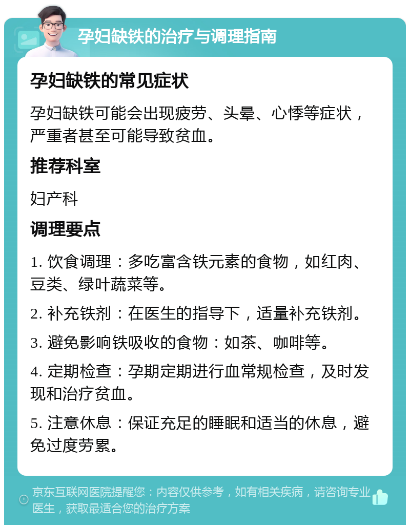 孕妇缺铁的治疗与调理指南 孕妇缺铁的常见症状 孕妇缺铁可能会出现疲劳、头晕、心悸等症状，严重者甚至可能导致贫血。 推荐科室 妇产科 调理要点 1. 饮食调理：多吃富含铁元素的食物，如红肉、豆类、绿叶蔬菜等。 2. 补充铁剂：在医生的指导下，适量补充铁剂。 3. 避免影响铁吸收的食物：如茶、咖啡等。 4. 定期检查：孕期定期进行血常规检查，及时发现和治疗贫血。 5. 注意休息：保证充足的睡眠和适当的休息，避免过度劳累。