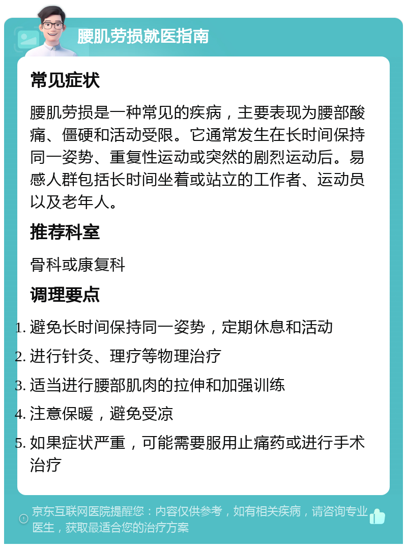 腰肌劳损就医指南 常见症状 腰肌劳损是一种常见的疾病，主要表现为腰部酸痛、僵硬和活动受限。它通常发生在长时间保持同一姿势、重复性运动或突然的剧烈运动后。易感人群包括长时间坐着或站立的工作者、运动员以及老年人。 推荐科室 骨科或康复科 调理要点 避免长时间保持同一姿势，定期休息和活动 进行针灸、理疗等物理治疗 适当进行腰部肌肉的拉伸和加强训练 注意保暖，避免受凉 如果症状严重，可能需要服用止痛药或进行手术治疗