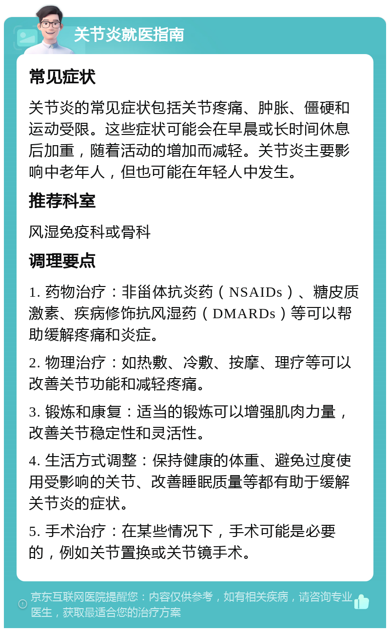 关节炎就医指南 常见症状 关节炎的常见症状包括关节疼痛、肿胀、僵硬和运动受限。这些症状可能会在早晨或长时间休息后加重，随着活动的增加而减轻。关节炎主要影响中老年人，但也可能在年轻人中发生。 推荐科室 风湿免疫科或骨科 调理要点 1. 药物治疗：非甾体抗炎药（NSAIDs）、糖皮质激素、疾病修饰抗风湿药（DMARDs）等可以帮助缓解疼痛和炎症。 2. 物理治疗：如热敷、冷敷、按摩、理疗等可以改善关节功能和减轻疼痛。 3. 锻炼和康复：适当的锻炼可以增强肌肉力量，改善关节稳定性和灵活性。 4. 生活方式调整：保持健康的体重、避免过度使用受影响的关节、改善睡眠质量等都有助于缓解关节炎的症状。 5. 手术治疗：在某些情况下，手术可能是必要的，例如关节置换或关节镜手术。