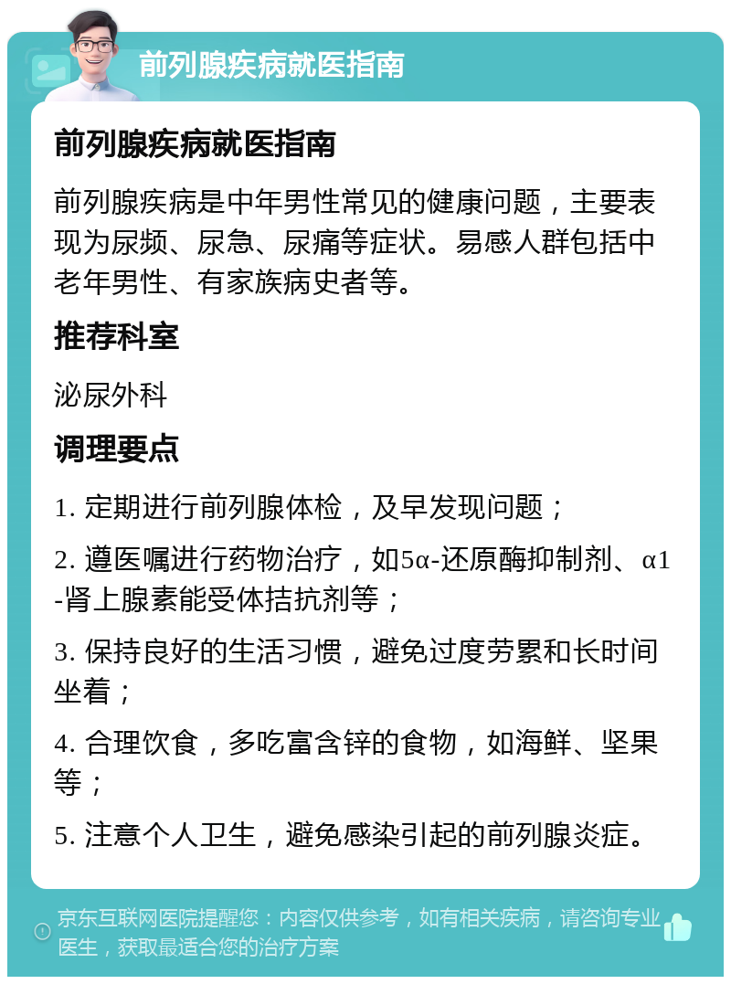 前列腺疾病就医指南 前列腺疾病就医指南 前列腺疾病是中年男性常见的健康问题，主要表现为尿频、尿急、尿痛等症状。易感人群包括中老年男性、有家族病史者等。 推荐科室 泌尿外科 调理要点 1. 定期进行前列腺体检，及早发现问题； 2. 遵医嘱进行药物治疗，如5α-还原酶抑制剂、α1-肾上腺素能受体拮抗剂等； 3. 保持良好的生活习惯，避免过度劳累和长时间坐着； 4. 合理饮食，多吃富含锌的食物，如海鲜、坚果等； 5. 注意个人卫生，避免感染引起的前列腺炎症。