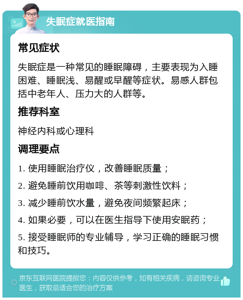 失眠症就医指南 常见症状 失眠症是一种常见的睡眠障碍，主要表现为入睡困难、睡眠浅、易醒或早醒等症状。易感人群包括中老年人、压力大的人群等。 推荐科室 神经内科或心理科 调理要点 1. 使用睡眠治疗仪，改善睡眠质量； 2. 避免睡前饮用咖啡、茶等刺激性饮料； 3. 减少睡前饮水量，避免夜间频繁起床； 4. 如果必要，可以在医生指导下使用安眠药； 5. 接受睡眠师的专业辅导，学习正确的睡眠习惯和技巧。