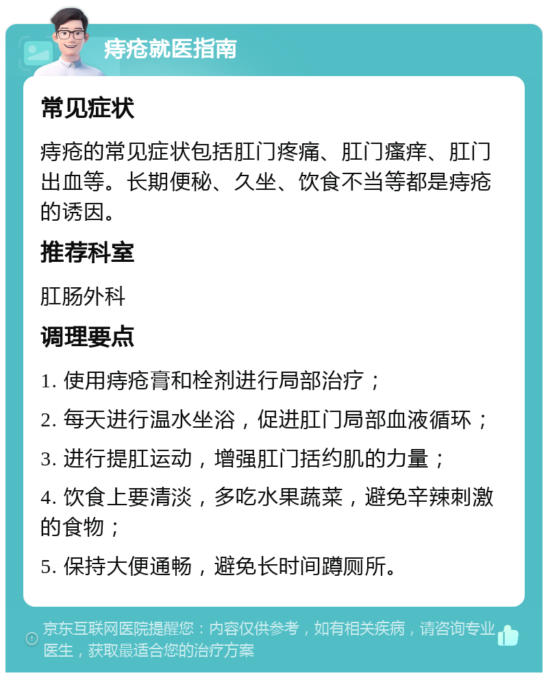 痔疮就医指南 常见症状 痔疮的常见症状包括肛门疼痛、肛门瘙痒、肛门出血等。长期便秘、久坐、饮食不当等都是痔疮的诱因。 推荐科室 肛肠外科 调理要点 1. 使用痔疮膏和栓剂进行局部治疗； 2. 每天进行温水坐浴，促进肛门局部血液循环； 3. 进行提肛运动，增强肛门括约肌的力量； 4. 饮食上要清淡，多吃水果蔬菜，避免辛辣刺激的食物； 5. 保持大便通畅，避免长时间蹲厕所。