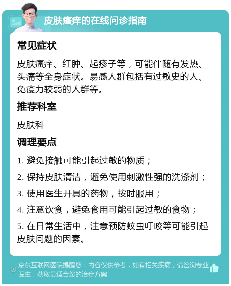 皮肤瘙痒的在线问诊指南 常见症状 皮肤瘙痒、红肿、起疹子等，可能伴随有发热、头痛等全身症状。易感人群包括有过敏史的人、免疫力较弱的人群等。 推荐科室 皮肤科 调理要点 1. 避免接触可能引起过敏的物质； 2. 保持皮肤清洁，避免使用刺激性强的洗涤剂； 3. 使用医生开具的药物，按时服用； 4. 注意饮食，避免食用可能引起过敏的食物； 5. 在日常生活中，注意预防蚊虫叮咬等可能引起皮肤问题的因素。