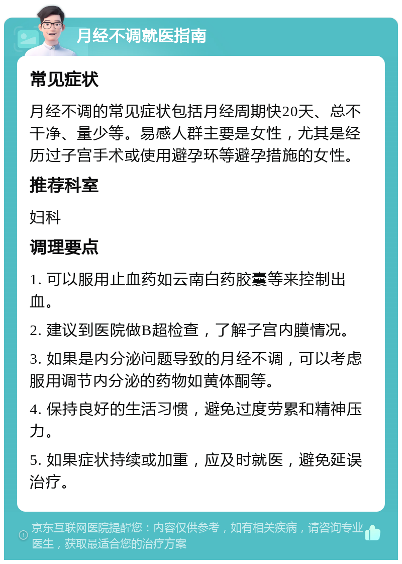 月经不调就医指南 常见症状 月经不调的常见症状包括月经周期快20天、总不干净、量少等。易感人群主要是女性，尤其是经历过子宫手术或使用避孕环等避孕措施的女性。 推荐科室 妇科 调理要点 1. 可以服用止血药如云南白药胶囊等来控制出血。 2. 建议到医院做B超检查，了解子宫内膜情况。 3. 如果是内分泌问题导致的月经不调，可以考虑服用调节内分泌的药物如黄体酮等。 4. 保持良好的生活习惯，避免过度劳累和精神压力。 5. 如果症状持续或加重，应及时就医，避免延误治疗。