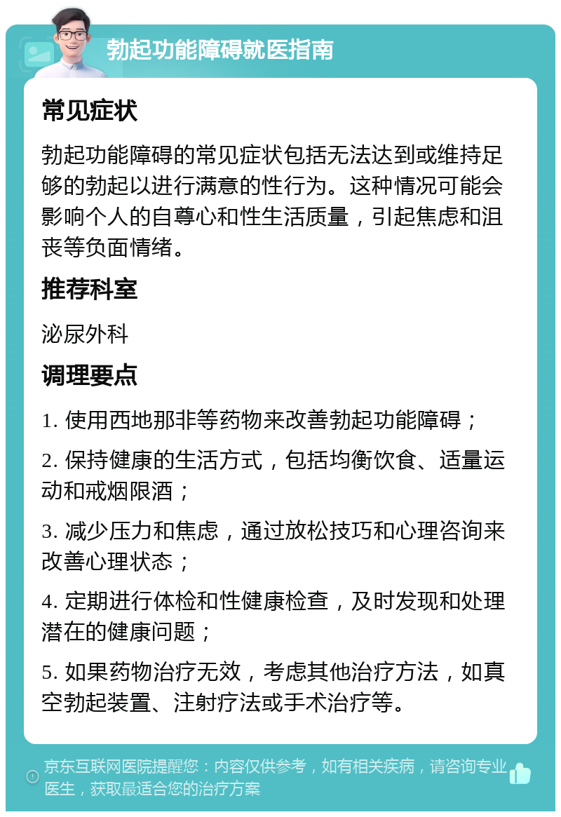 勃起功能障碍就医指南 常见症状 勃起功能障碍的常见症状包括无法达到或维持足够的勃起以进行满意的性行为。这种情况可能会影响个人的自尊心和性生活质量，引起焦虑和沮丧等负面情绪。 推荐科室 泌尿外科 调理要点 1. 使用西地那非等药物来改善勃起功能障碍； 2. 保持健康的生活方式，包括均衡饮食、适量运动和戒烟限酒； 3. 减少压力和焦虑，通过放松技巧和心理咨询来改善心理状态； 4. 定期进行体检和性健康检查，及时发现和处理潜在的健康问题； 5. 如果药物治疗无效，考虑其他治疗方法，如真空勃起装置、注射疗法或手术治疗等。