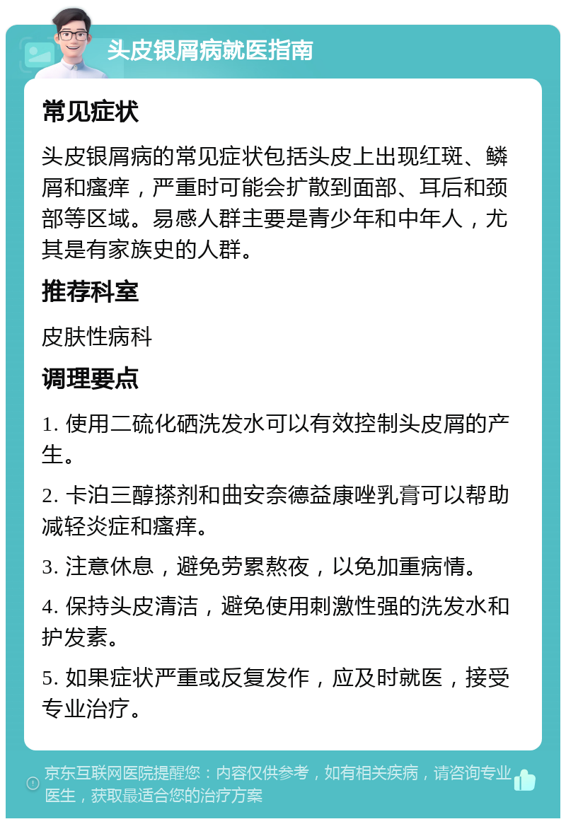 头皮银屑病就医指南 常见症状 头皮银屑病的常见症状包括头皮上出现红斑、鳞屑和瘙痒，严重时可能会扩散到面部、耳后和颈部等区域。易感人群主要是青少年和中年人，尤其是有家族史的人群。 推荐科室 皮肤性病科 调理要点 1. 使用二硫化硒洗发水可以有效控制头皮屑的产生。 2. 卡泊三醇搽剂和曲安奈德益康唑乳膏可以帮助减轻炎症和瘙痒。 3. 注意休息，避免劳累熬夜，以免加重病情。 4. 保持头皮清洁，避免使用刺激性强的洗发水和护发素。 5. 如果症状严重或反复发作，应及时就医，接受专业治疗。