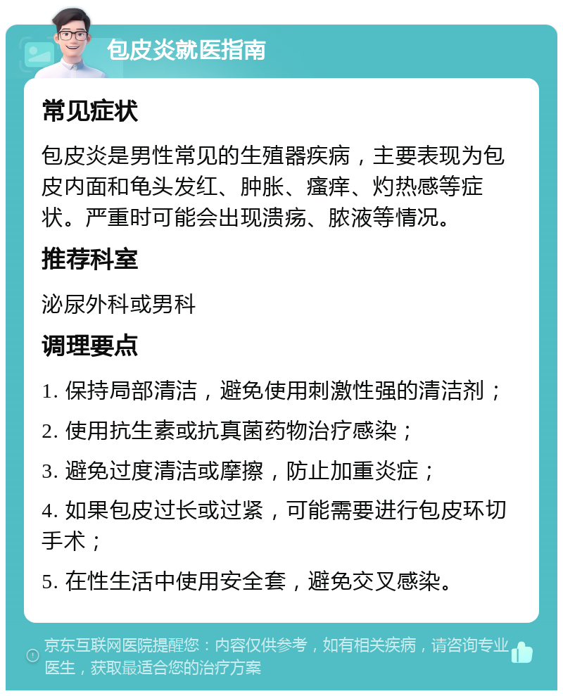 包皮炎就医指南 常见症状 包皮炎是男性常见的生殖器疾病，主要表现为包皮内面和龟头发红、肿胀、瘙痒、灼热感等症状。严重时可能会出现溃疡、脓液等情况。 推荐科室 泌尿外科或男科 调理要点 1. 保持局部清洁，避免使用刺激性强的清洁剂； 2. 使用抗生素或抗真菌药物治疗感染； 3. 避免过度清洁或摩擦，防止加重炎症； 4. 如果包皮过长或过紧，可能需要进行包皮环切手术； 5. 在性生活中使用安全套，避免交叉感染。