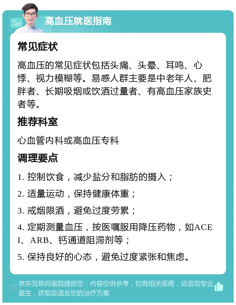 高血压就医指南 常见症状 高血压的常见症状包括头痛、头晕、耳鸣、心悸、视力模糊等。易感人群主要是中老年人、肥胖者、长期吸烟或饮酒过量者、有高血压家族史者等。 推荐科室 心血管内科或高血压专科 调理要点 1. 控制饮食，减少盐分和脂肪的摄入； 2. 适量运动，保持健康体重； 3. 戒烟限酒，避免过度劳累； 4. 定期测量血压，按医嘱服用降压药物，如ACEI、ARB、钙通道阻滞剂等； 5. 保持良好的心态，避免过度紧张和焦虑。