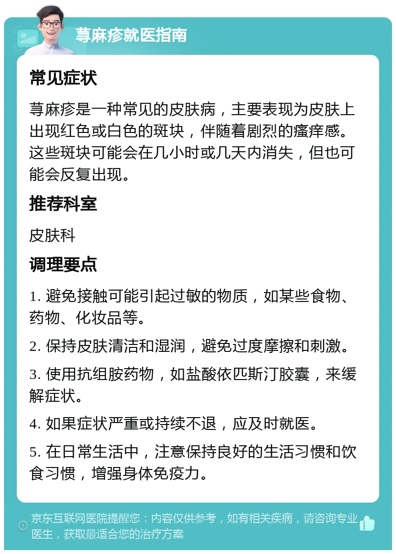 荨麻疹就医指南 常见症状 荨麻疹是一种常见的皮肤病，主要表现为皮肤上出现红色或白色的斑块，伴随着剧烈的瘙痒感。这些斑块可能会在几小时或几天内消失，但也可能会反复出现。 推荐科室 皮肤科 调理要点 1. 避免接触可能引起过敏的物质，如某些食物、药物、化妆品等。 2. 保持皮肤清洁和湿润，避免过度摩擦和刺激。 3. 使用抗组胺药物，如盐酸依匹斯汀胶囊，来缓解症状。 4. 如果症状严重或持续不退，应及时就医。 5. 在日常生活中，注意保持良好的生活习惯和饮食习惯，增强身体免疫力。