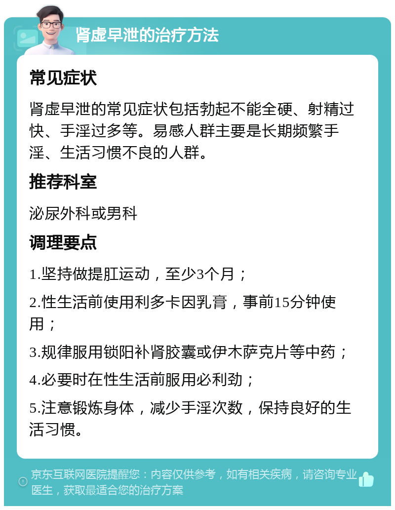 肾虚早泄的治疗方法 常见症状 肾虚早泄的常见症状包括勃起不能全硬、射精过快、手淫过多等。易感人群主要是长期频繁手淫、生活习惯不良的人群。 推荐科室 泌尿外科或男科 调理要点 1.坚持做提肛运动，至少3个月； 2.性生活前使用利多卡因乳膏，事前15分钟使用； 3.规律服用锁阳补肾胶囊或伊木萨克片等中药； 4.必要时在性生活前服用必利劲； 5.注意锻炼身体，减少手淫次数，保持良好的生活习惯。