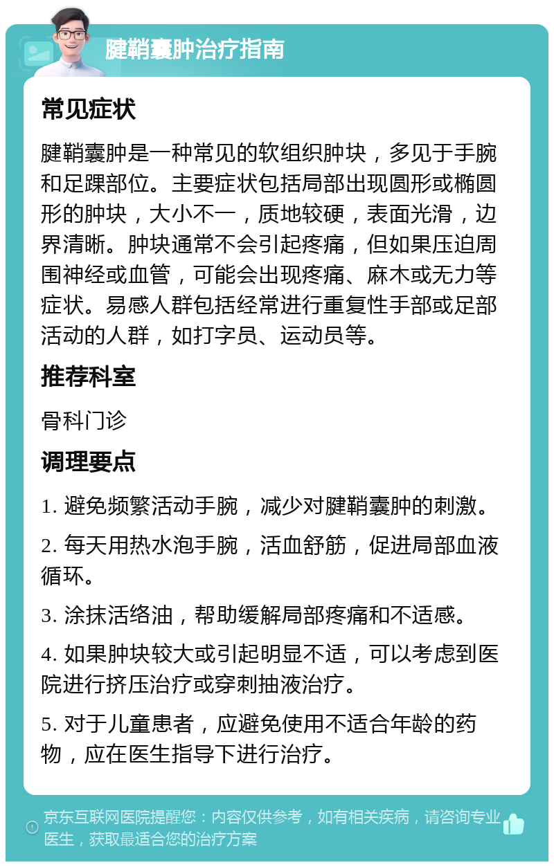 腱鞘囊肿治疗指南 常见症状 腱鞘囊肿是一种常见的软组织肿块，多见于手腕和足踝部位。主要症状包括局部出现圆形或椭圆形的肿块，大小不一，质地较硬，表面光滑，边界清晰。肿块通常不会引起疼痛，但如果压迫周围神经或血管，可能会出现疼痛、麻木或无力等症状。易感人群包括经常进行重复性手部或足部活动的人群，如打字员、运动员等。 推荐科室 骨科门诊 调理要点 1. 避免频繁活动手腕，减少对腱鞘囊肿的刺激。 2. 每天用热水泡手腕，活血舒筋，促进局部血液循环。 3. 涂抹活络油，帮助缓解局部疼痛和不适感。 4. 如果肿块较大或引起明显不适，可以考虑到医院进行挤压治疗或穿刺抽液治疗。 5. 对于儿童患者，应避免使用不适合年龄的药物，应在医生指导下进行治疗。