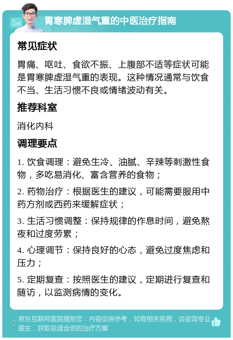 胃寒脾虚湿气重的中医治疗指南 常见症状 胃痛、呕吐、食欲不振、上腹部不适等症状可能是胃寒脾虚湿气重的表现。这种情况通常与饮食不当、生活习惯不良或情绪波动有关。 推荐科室 消化内科 调理要点 1. 饮食调理：避免生冷、油腻、辛辣等刺激性食物，多吃易消化、富含营养的食物； 2. 药物治疗：根据医生的建议，可能需要服用中药方剂或西药来缓解症状； 3. 生活习惯调整：保持规律的作息时间，避免熬夜和过度劳累； 4. 心理调节：保持良好的心态，避免过度焦虑和压力； 5. 定期复查：按照医生的建议，定期进行复查和随访，以监测病情的变化。