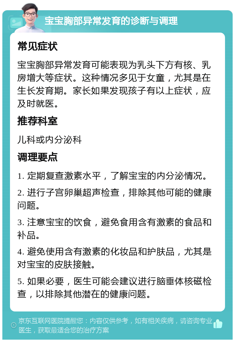 宝宝胸部异常发育的诊断与调理 常见症状 宝宝胸部异常发育可能表现为乳头下方有核、乳房增大等症状。这种情况多见于女童，尤其是在生长发育期。家长如果发现孩子有以上症状，应及时就医。 推荐科室 儿科或内分泌科 调理要点 1. 定期复查激素水平，了解宝宝的内分泌情况。 2. 进行子宫卵巢超声检查，排除其他可能的健康问题。 3. 注意宝宝的饮食，避免食用含有激素的食品和补品。 4. 避免使用含有激素的化妆品和护肤品，尤其是对宝宝的皮肤接触。 5. 如果必要，医生可能会建议进行脑垂体核磁检查，以排除其他潜在的健康问题。