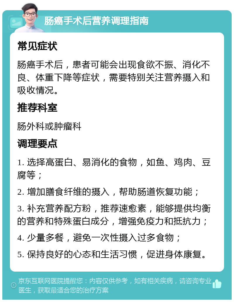 肠癌手术后营养调理指南 常见症状 肠癌手术后，患者可能会出现食欲不振、消化不良、体重下降等症状，需要特别关注营养摄入和吸收情况。 推荐科室 肠外科或肿瘤科 调理要点 1. 选择高蛋白、易消化的食物，如鱼、鸡肉、豆腐等； 2. 增加膳食纤维的摄入，帮助肠道恢复功能； 3. 补充营养配方粉，推荐速愈素，能够提供均衡的营养和特殊蛋白成分，增强免疫力和抵抗力； 4. 少量多餐，避免一次性摄入过多食物； 5. 保持良好的心态和生活习惯，促进身体康复。