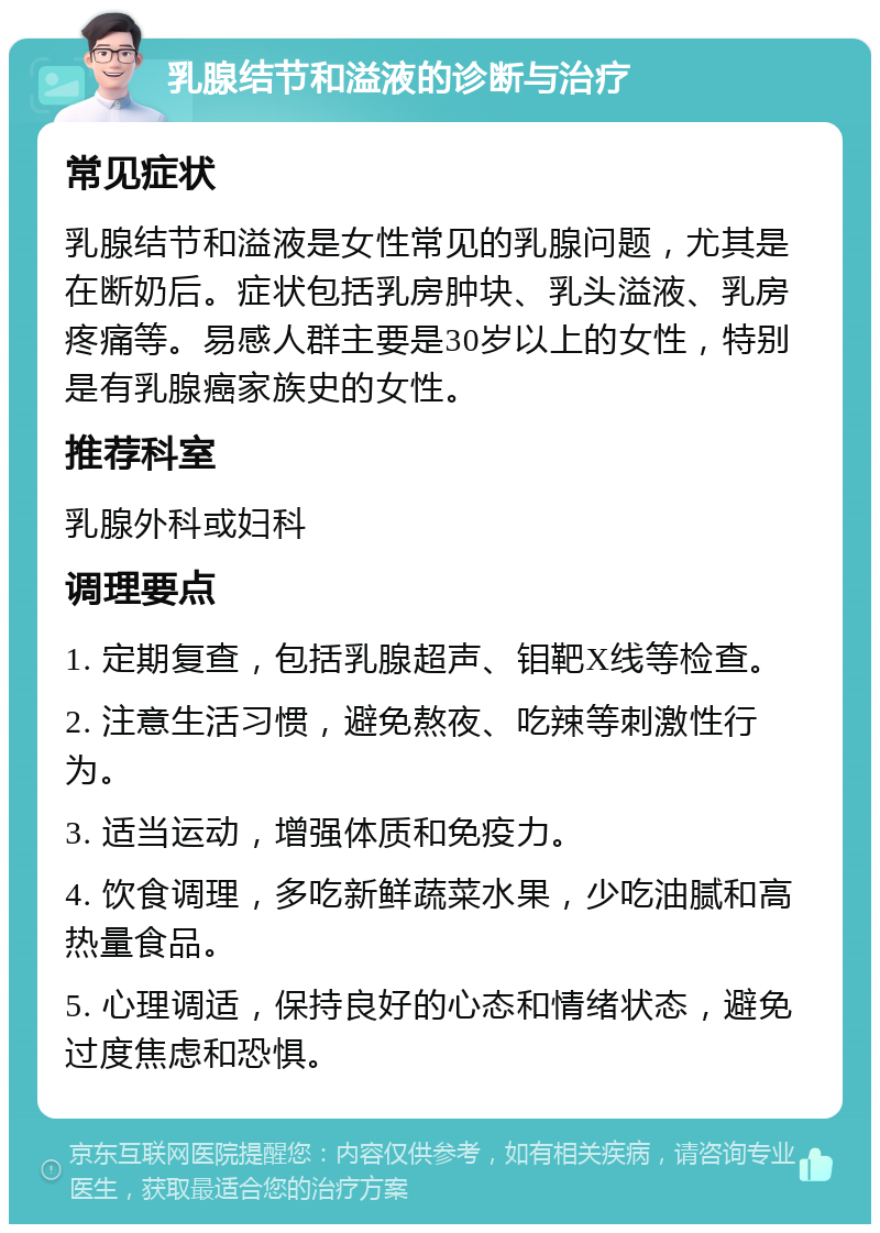 乳腺结节和溢液的诊断与治疗 常见症状 乳腺结节和溢液是女性常见的乳腺问题，尤其是在断奶后。症状包括乳房肿块、乳头溢液、乳房疼痛等。易感人群主要是30岁以上的女性，特别是有乳腺癌家族史的女性。 推荐科室 乳腺外科或妇科 调理要点 1. 定期复查，包括乳腺超声、钼靶X线等检查。 2. 注意生活习惯，避免熬夜、吃辣等刺激性行为。 3. 适当运动，增强体质和免疫力。 4. 饮食调理，多吃新鲜蔬菜水果，少吃油腻和高热量食品。 5. 心理调适，保持良好的心态和情绪状态，避免过度焦虑和恐惧。