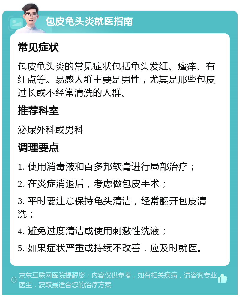 包皮龟头炎就医指南 常见症状 包皮龟头炎的常见症状包括龟头发红、瘙痒、有红点等。易感人群主要是男性，尤其是那些包皮过长或不经常清洗的人群。 推荐科室 泌尿外科或男科 调理要点 1. 使用消毒液和百多邦软膏进行局部治疗； 2. 在炎症消退后，考虑做包皮手术； 3. 平时要注意保持龟头清洁，经常翻开包皮清洗； 4. 避免过度清洁或使用刺激性洗液； 5. 如果症状严重或持续不改善，应及时就医。