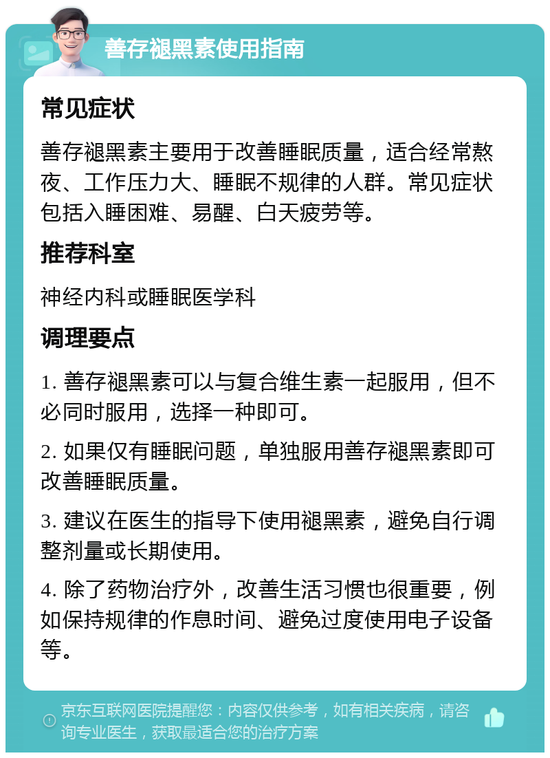 善存褪黑素使用指南 常见症状 善存褪黑素主要用于改善睡眠质量，适合经常熬夜、工作压力大、睡眠不规律的人群。常见症状包括入睡困难、易醒、白天疲劳等。 推荐科室 神经内科或睡眠医学科 调理要点 1. 善存褪黑素可以与复合维生素一起服用，但不必同时服用，选择一种即可。 2. 如果仅有睡眠问题，单独服用善存褪黑素即可改善睡眠质量。 3. 建议在医生的指导下使用褪黑素，避免自行调整剂量或长期使用。 4. 除了药物治疗外，改善生活习惯也很重要，例如保持规律的作息时间、避免过度使用电子设备等。