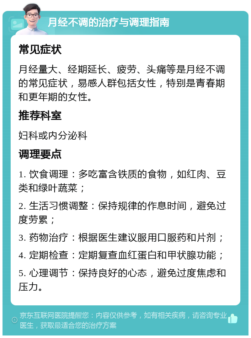 月经不调的治疗与调理指南 常见症状 月经量大、经期延长、疲劳、头痛等是月经不调的常见症状，易感人群包括女性，特别是青春期和更年期的女性。 推荐科室 妇科或内分泌科 调理要点 1. 饮食调理：多吃富含铁质的食物，如红肉、豆类和绿叶蔬菜； 2. 生活习惯调整：保持规律的作息时间，避免过度劳累； 3. 药物治疗：根据医生建议服用口服药和片剂； 4. 定期检查：定期复查血红蛋白和甲状腺功能； 5. 心理调节：保持良好的心态，避免过度焦虑和压力。