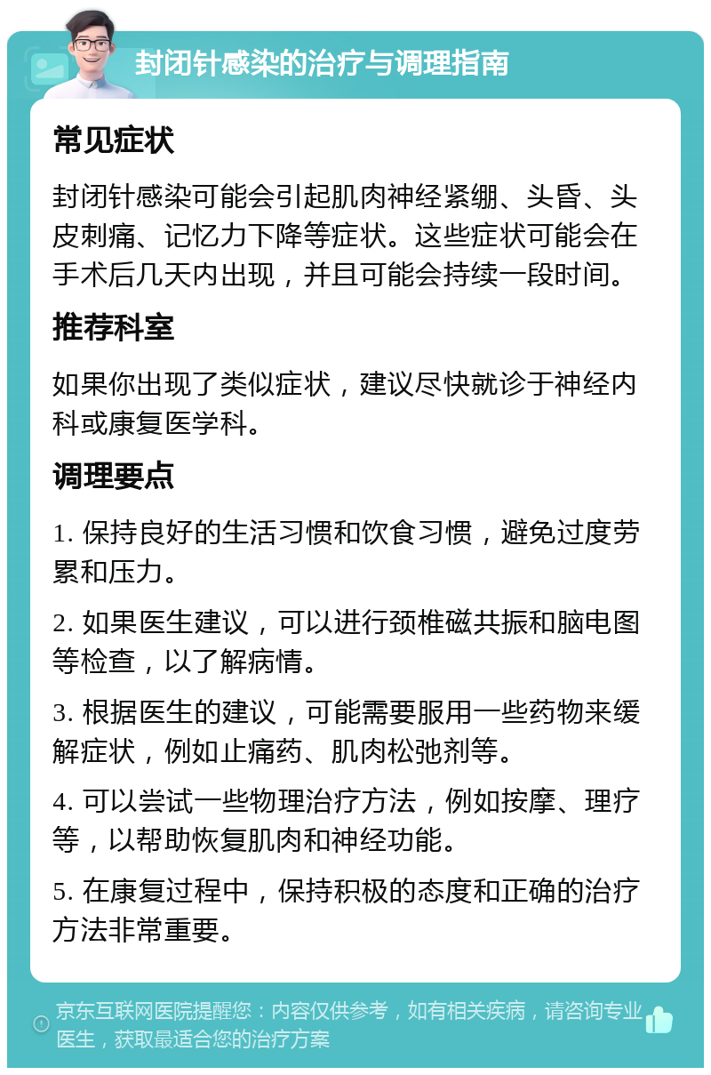 封闭针感染的治疗与调理指南 常见症状 封闭针感染可能会引起肌肉神经紧绷、头昏、头皮刺痛、记忆力下降等症状。这些症状可能会在手术后几天内出现，并且可能会持续一段时间。 推荐科室 如果你出现了类似症状，建议尽快就诊于神经内科或康复医学科。 调理要点 1. 保持良好的生活习惯和饮食习惯，避免过度劳累和压力。 2. 如果医生建议，可以进行颈椎磁共振和脑电图等检查，以了解病情。 3. 根据医生的建议，可能需要服用一些药物来缓解症状，例如止痛药、肌肉松弛剂等。 4. 可以尝试一些物理治疗方法，例如按摩、理疗等，以帮助恢复肌肉和神经功能。 5. 在康复过程中，保持积极的态度和正确的治疗方法非常重要。