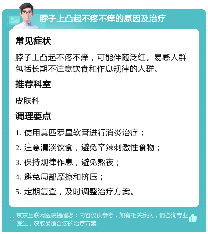 脖子上凸起不疼不痒的原因及治疗 常见症状 脖子上凸起不疼不痒，可能伴随泛红。易感人群包括长期不注意饮食和作息规律的人群。 推荐科室 皮肤科 调理要点 1. 使用莫匹罗星软膏进行消炎治疗； 2. 注意清淡饮食，避免辛辣刺激性食物； 3. 保持规律作息，避免熬夜； 4. 避免局部摩擦和挤压； 5. 定期复查，及时调整治疗方案。