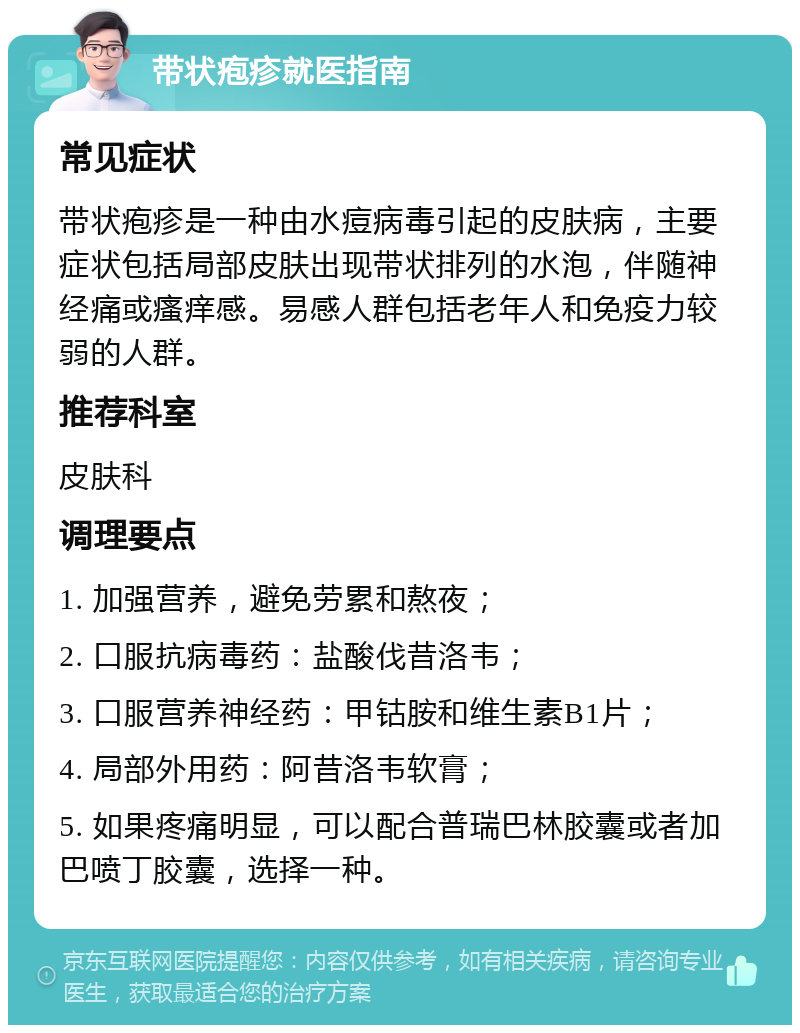 带状疱疹就医指南 常见症状 带状疱疹是一种由水痘病毒引起的皮肤病，主要症状包括局部皮肤出现带状排列的水泡，伴随神经痛或瘙痒感。易感人群包括老年人和免疫力较弱的人群。 推荐科室 皮肤科 调理要点 1. 加强营养，避免劳累和熬夜； 2. 口服抗病毒药：盐酸伐昔洛韦； 3. 口服营养神经药：甲钴胺和维生素B1片； 4. 局部外用药：阿昔洛韦软膏； 5. 如果疼痛明显，可以配合普瑞巴林胶囊或者加巴喷丁胶囊，选择一种。