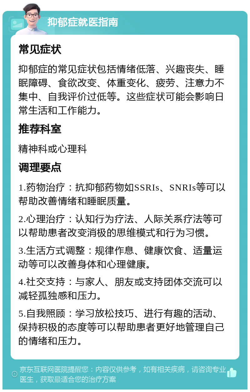 抑郁症就医指南 常见症状 抑郁症的常见症状包括情绪低落、兴趣丧失、睡眠障碍、食欲改变、体重变化、疲劳、注意力不集中、自我评价过低等。这些症状可能会影响日常生活和工作能力。 推荐科室 精神科或心理科 调理要点 1.药物治疗：抗抑郁药物如SSRIs、SNRIs等可以帮助改善情绪和睡眠质量。 2.心理治疗：认知行为疗法、人际关系疗法等可以帮助患者改变消极的思维模式和行为习惯。 3.生活方式调整：规律作息、健康饮食、适量运动等可以改善身体和心理健康。 4.社交支持：与家人、朋友或支持团体交流可以减轻孤独感和压力。 5.自我照顾：学习放松技巧、进行有趣的活动、保持积极的态度等可以帮助患者更好地管理自己的情绪和压力。