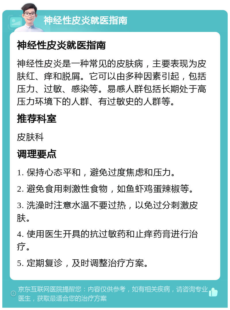 神经性皮炎就医指南 神经性皮炎就医指南 神经性皮炎是一种常见的皮肤病，主要表现为皮肤红、痒和脱屑。它可以由多种因素引起，包括压力、过敏、感染等。易感人群包括长期处于高压力环境下的人群、有过敏史的人群等。 推荐科室 皮肤科 调理要点 1. 保持心态平和，避免过度焦虑和压力。 2. 避免食用刺激性食物，如鱼虾鸡蛋辣椒等。 3. 洗澡时注意水温不要过热，以免过分刺激皮肤。 4. 使用医生开具的抗过敏药和止痒药膏进行治疗。 5. 定期复诊，及时调整治疗方案。