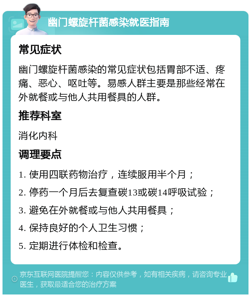 幽门螺旋杆菌感染就医指南 常见症状 幽门螺旋杆菌感染的常见症状包括胃部不适、疼痛、恶心、呕吐等。易感人群主要是那些经常在外就餐或与他人共用餐具的人群。 推荐科室 消化内科 调理要点 1. 使用四联药物治疗，连续服用半个月； 2. 停药一个月后去复查碳13或碳14呼吸试验； 3. 避免在外就餐或与他人共用餐具； 4. 保持良好的个人卫生习惯； 5. 定期进行体检和检查。