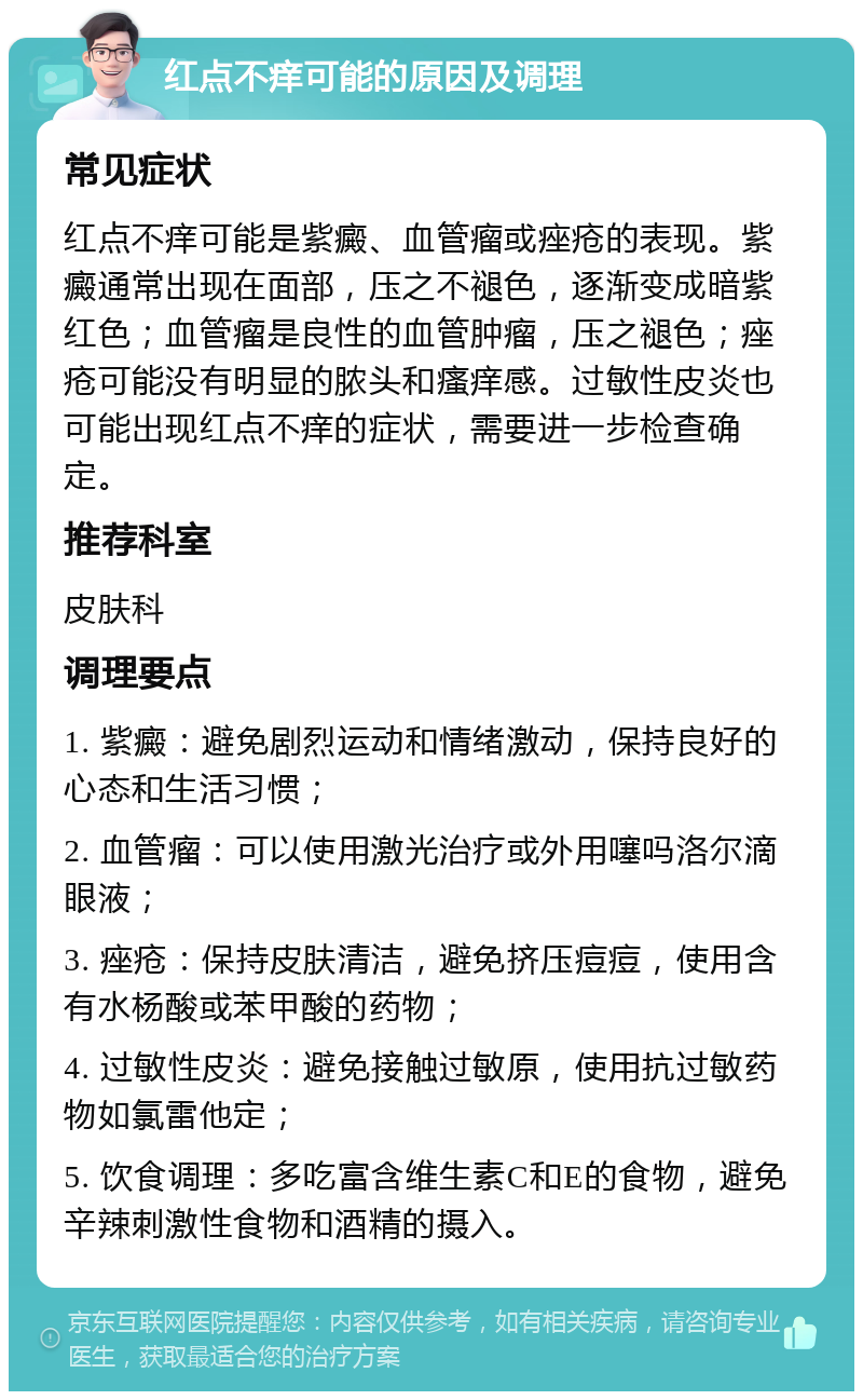 红点不痒可能的原因及调理 常见症状 红点不痒可能是紫癜、血管瘤或痤疮的表现。紫癜通常出现在面部，压之不褪色，逐渐变成暗紫红色；血管瘤是良性的血管肿瘤，压之褪色；痤疮可能没有明显的脓头和瘙痒感。过敏性皮炎也可能出现红点不痒的症状，需要进一步检查确定。 推荐科室 皮肤科 调理要点 1. 紫癜：避免剧烈运动和情绪激动，保持良好的心态和生活习惯； 2. 血管瘤：可以使用激光治疗或外用噻吗洛尔滴眼液； 3. 痤疮：保持皮肤清洁，避免挤压痘痘，使用含有水杨酸或苯甲酸的药物； 4. 过敏性皮炎：避免接触过敏原，使用抗过敏药物如氯雷他定； 5. 饮食调理：多吃富含维生素C和E的食物，避免辛辣刺激性食物和酒精的摄入。