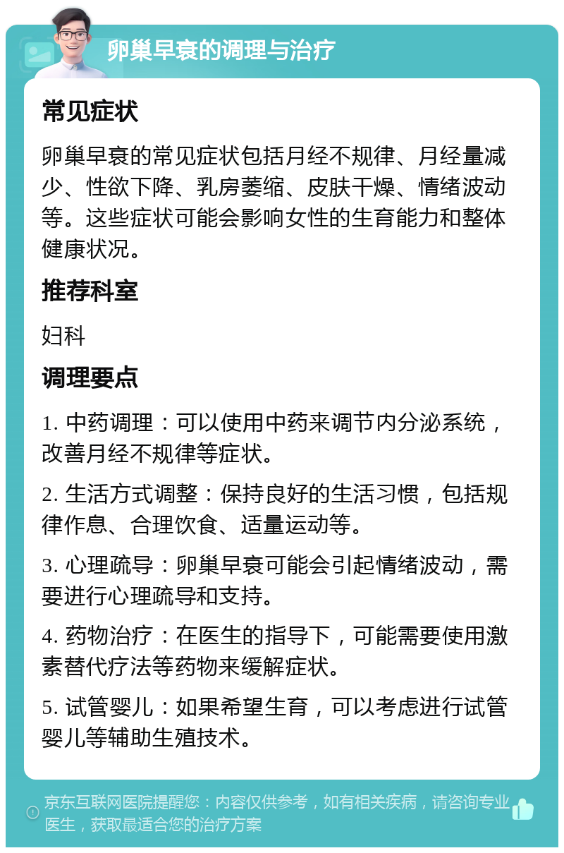 卵巢早衰的调理与治疗 常见症状 卵巢早衰的常见症状包括月经不规律、月经量减少、性欲下降、乳房萎缩、皮肤干燥、情绪波动等。这些症状可能会影响女性的生育能力和整体健康状况。 推荐科室 妇科 调理要点 1. 中药调理：可以使用中药来调节内分泌系统，改善月经不规律等症状。 2. 生活方式调整：保持良好的生活习惯，包括规律作息、合理饮食、适量运动等。 3. 心理疏导：卵巢早衰可能会引起情绪波动，需要进行心理疏导和支持。 4. 药物治疗：在医生的指导下，可能需要使用激素替代疗法等药物来缓解症状。 5. 试管婴儿：如果希望生育，可以考虑进行试管婴儿等辅助生殖技术。