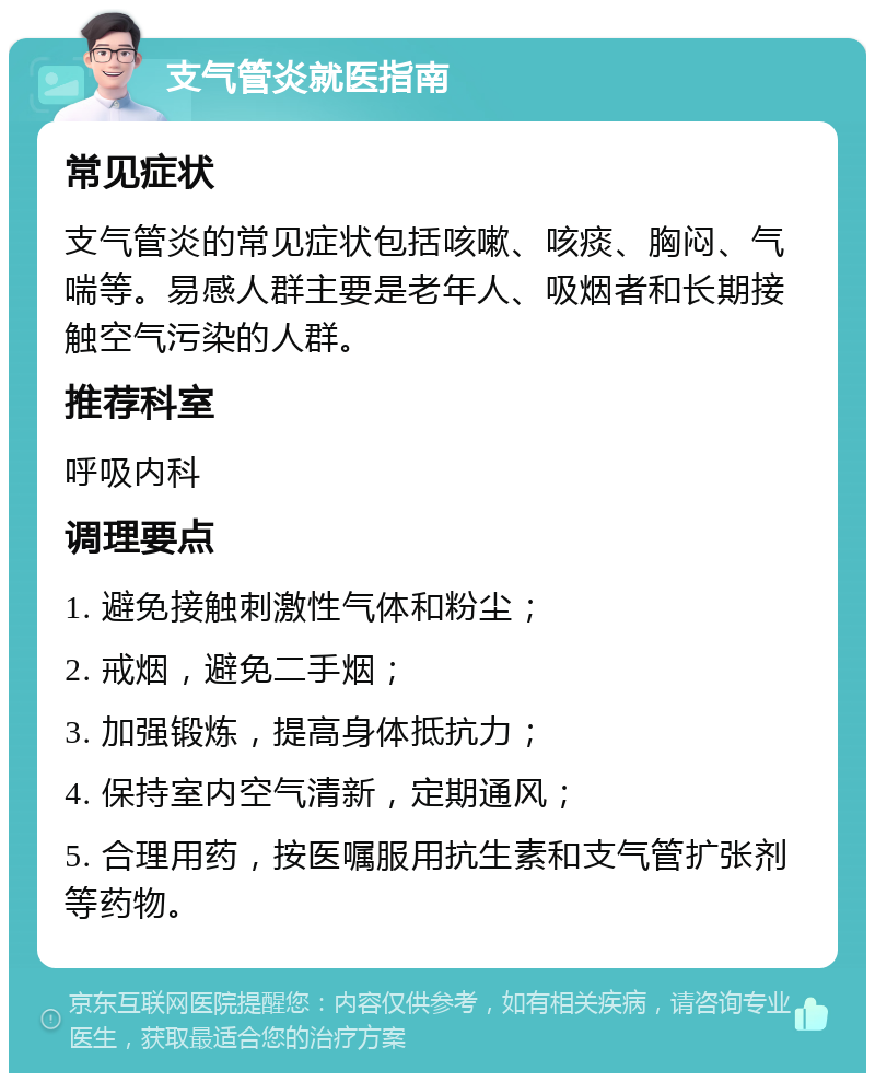 支气管炎就医指南 常见症状 支气管炎的常见症状包括咳嗽、咳痰、胸闷、气喘等。易感人群主要是老年人、吸烟者和长期接触空气污染的人群。 推荐科室 呼吸内科 调理要点 1. 避免接触刺激性气体和粉尘； 2. 戒烟，避免二手烟； 3. 加强锻炼，提高身体抵抗力； 4. 保持室内空气清新，定期通风； 5. 合理用药，按医嘱服用抗生素和支气管扩张剂等药物。