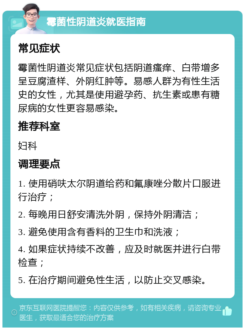 霉菌性阴道炎就医指南 常见症状 霉菌性阴道炎常见症状包括阴道瘙痒、白带增多呈豆腐渣样、外阴红肿等。易感人群为有性生活史的女性，尤其是使用避孕药、抗生素或患有糖尿病的女性更容易感染。 推荐科室 妇科 调理要点 1. 使用硝呋太尔阴道给药和氟康唑分散片口服进行治疗； 2. 每晚用日舒安清洗外阴，保持外阴清洁； 3. 避免使用含有香料的卫生巾和洗液； 4. 如果症状持续不改善，应及时就医并进行白带检查； 5. 在治疗期间避免性生活，以防止交叉感染。