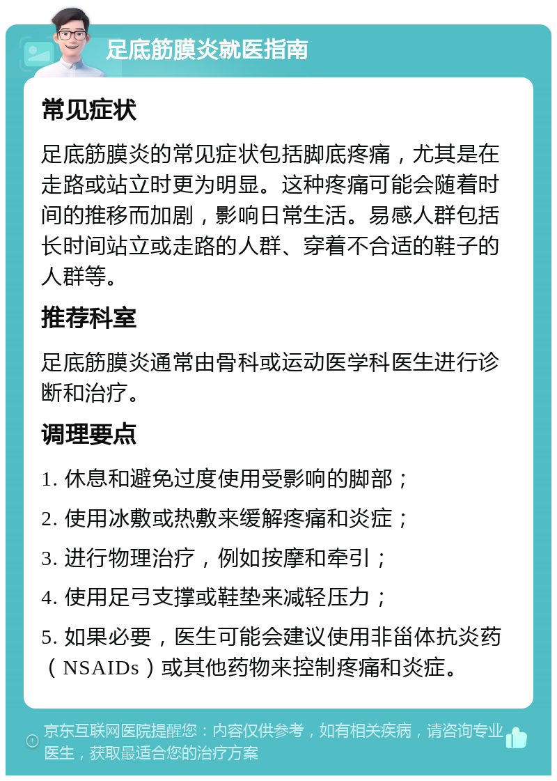 足底筋膜炎就医指南 常见症状 足底筋膜炎的常见症状包括脚底疼痛，尤其是在走路或站立时更为明显。这种疼痛可能会随着时间的推移而加剧，影响日常生活。易感人群包括长时间站立或走路的人群、穿着不合适的鞋子的人群等。 推荐科室 足底筋膜炎通常由骨科或运动医学科医生进行诊断和治疗。 调理要点 1. 休息和避免过度使用受影响的脚部； 2. 使用冰敷或热敷来缓解疼痛和炎症； 3. 进行物理治疗，例如按摩和牵引； 4. 使用足弓支撑或鞋垫来减轻压力； 5. 如果必要，医生可能会建议使用非甾体抗炎药（NSAIDs）或其他药物来控制疼痛和炎症。