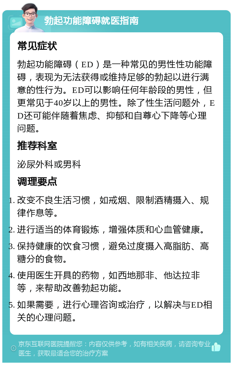 勃起功能障碍就医指南 常见症状 勃起功能障碍（ED）是一种常见的男性性功能障碍，表现为无法获得或维持足够的勃起以进行满意的性行为。ED可以影响任何年龄段的男性，但更常见于40岁以上的男性。除了性生活问题外，ED还可能伴随着焦虑、抑郁和自尊心下降等心理问题。 推荐科室 泌尿外科或男科 调理要点 改变不良生活习惯，如戒烟、限制酒精摄入、规律作息等。 进行适当的体育锻炼，增强体质和心血管健康。 保持健康的饮食习惯，避免过度摄入高脂肪、高糖分的食物。 使用医生开具的药物，如西地那非、他达拉非等，来帮助改善勃起功能。 如果需要，进行心理咨询或治疗，以解决与ED相关的心理问题。